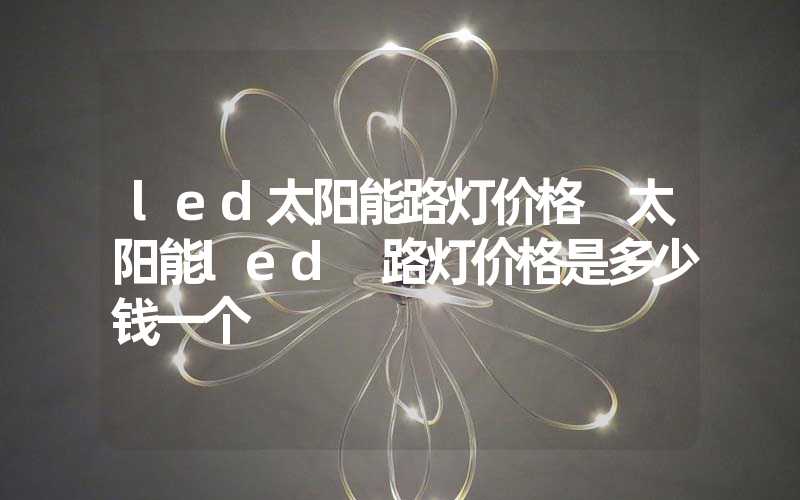 led太阳能路灯价格 太阳能led 路灯价格是多少钱一个